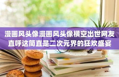 漫画风头像漫画风头像横空出世网友直呼这简直是二次元界的狂欢盛宴