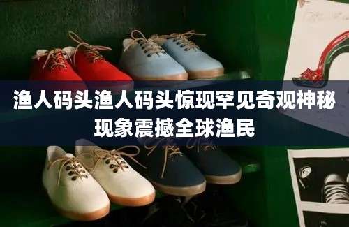 渔人码头渔人码头惊现罕见奇观神秘现象震撼全球渔民
