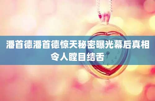 潘首德潘首德惊天秘密曝光幕后真相令人瞠目结舌