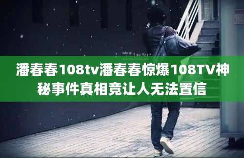 潘春春108tv潘春春惊爆108TV神秘事件真相竟让人无法置信