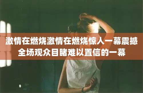 激情在燃烧激情在燃烧惊人一幕震撼全场观众目睹难以置信的一幕