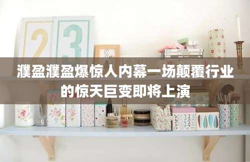 濮盈濮盈爆惊人内幕一场颠覆行业的惊天巨变即将上演