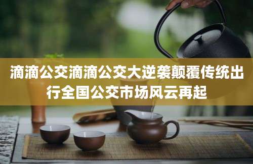 滴滴公交滴滴公交大逆袭颠覆传统出行全国公交市场风云再起