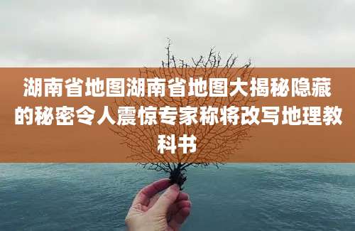 湖南省地图湖南省地图大揭秘隐藏的秘密令人震惊专家称将改写地理教科书