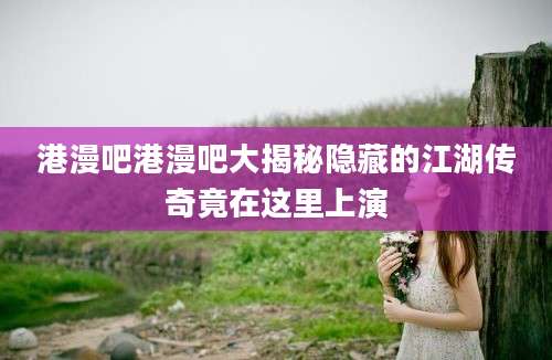 港漫吧港漫吧大揭秘隐藏的江湖传奇竟在这里上演