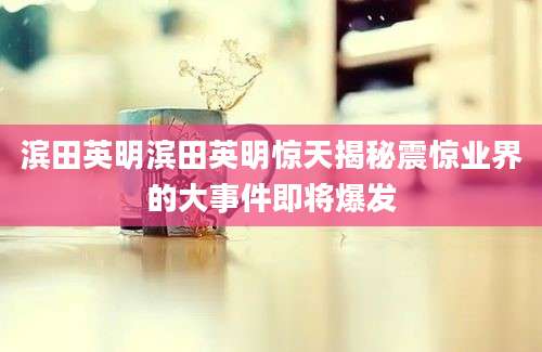 滨田英明滨田英明惊天揭秘震惊业界的大事件即将爆发