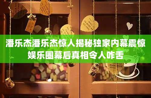 潘乐杰潘乐杰惊人揭秘独家内幕震惊娱乐圈幕后真相令人咋舌