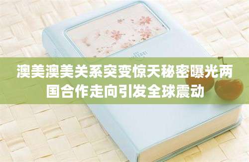 澳美澳美关系突变惊天秘密曝光两国合作走向引发全球震动