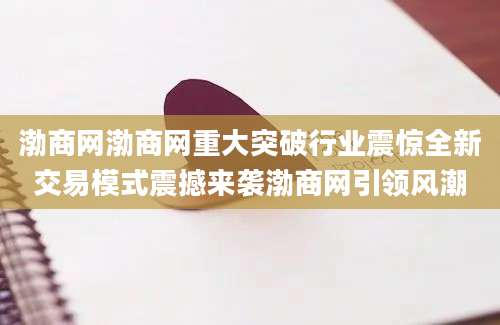 渤商网渤商网重大突破行业震惊全新交易模式震撼来袭渤商网引领风潮