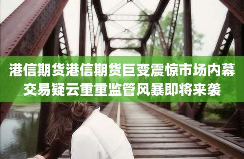 港信期货港信期货巨变震惊市场内幕交易疑云重重监管风暴即将来袭