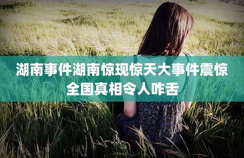 湖南事件湖南惊现惊天大事件震惊全国真相令人咋舌