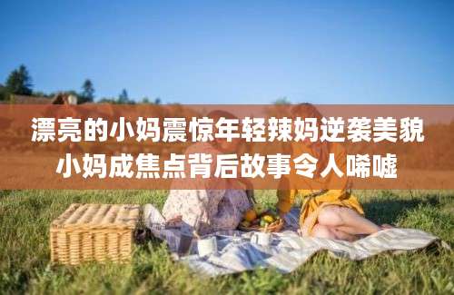 漂亮的小妈震惊年轻辣妈逆袭美貌小妈成焦点背后故事令人唏嘘
