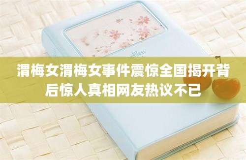 渭梅女渭梅女事件震惊全国揭开背后惊人真相网友热议不已