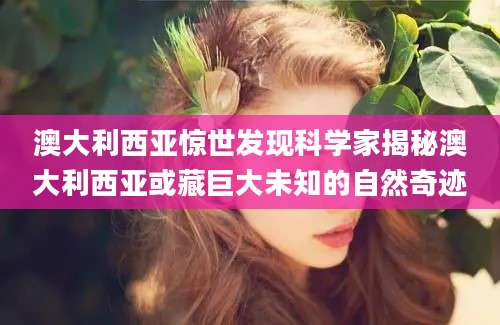 澳大利西亚惊世发现科学家揭秘澳大利西亚或藏巨大未知的自然奇迹