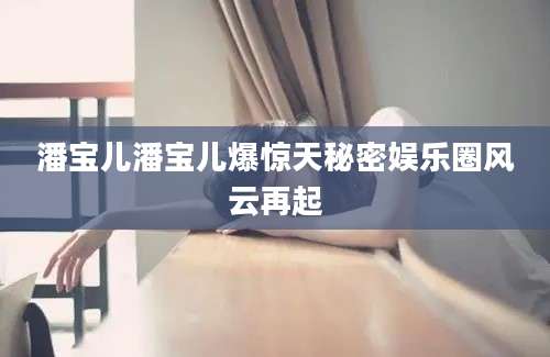 潘宝儿潘宝儿爆惊天秘密娱乐圈风云再起