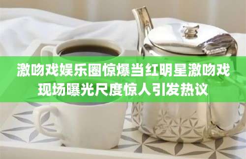 激吻戏娱乐圈惊爆当红明星激吻戏现场曝光尺度惊人引发热议