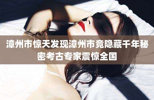 漳州市惊天发现漳州市竟隐藏千年秘密考古专家震惊全国