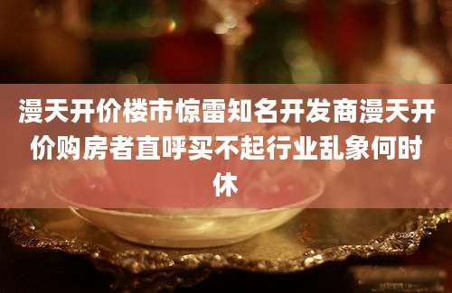 漫天开价楼市惊雷知名开发商漫天开价购房者直呼买不起行业乱象何时休