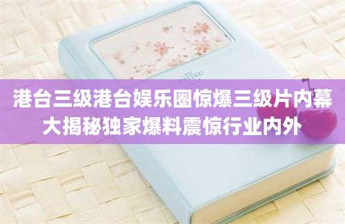 港台三级港台娱乐圈惊爆三级片内幕大揭秘独家爆料震惊行业内外