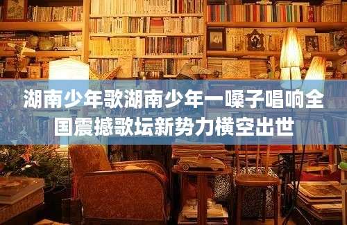 湖南少年歌湖南少年一嗓子唱响全国震撼歌坛新势力横空出世