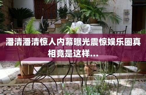 潘清潘清惊人内幕曝光震惊娱乐圈真相竟是这样...