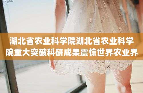 湖北省农业科学院湖北省农业科学院重大突破科研成果震惊世界农业界