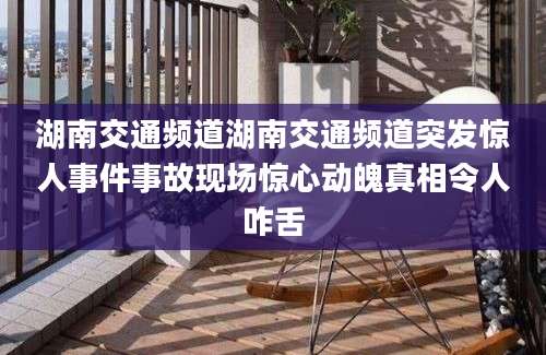 湖南交通频道湖南交通频道突发惊人事件事故现场惊心动魄真相令人咋舌