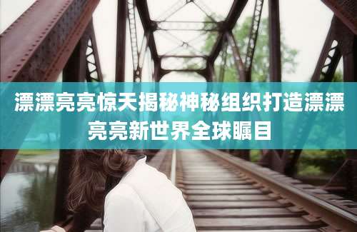 漂漂亮亮惊天揭秘神秘组织打造漂漂亮亮新世界全球瞩目