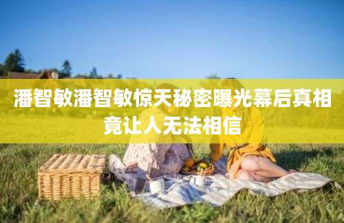 潘智敏潘智敏惊天秘密曝光幕后真相竟让人无法相信