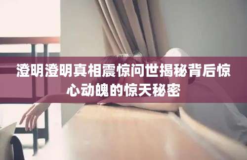 澄明澄明真相震惊问世揭秘背后惊心动魄的惊天秘密