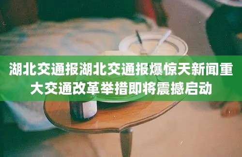 湖北交通报湖北交通报爆惊天新闻重大交通改革举措即将震撼启动