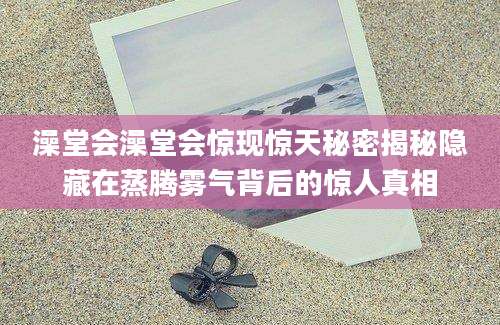 澡堂会澡堂会惊现惊天秘密揭秘隐藏在蒸腾雾气背后的惊人真相