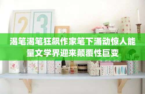 渴笔渴笔狂飙作家笔下涌动惊人能量文学界迎来颠覆性巨变