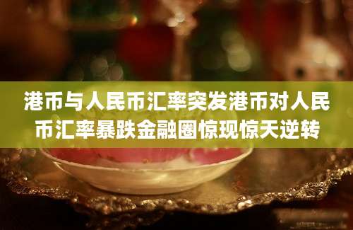 港币与人民币汇率突发港币对人民币汇率暴跌金融圈惊现惊天逆转
