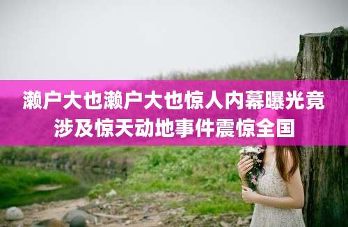濑户大也濑户大也惊人内幕曝光竟涉及惊天动地事件震惊全国