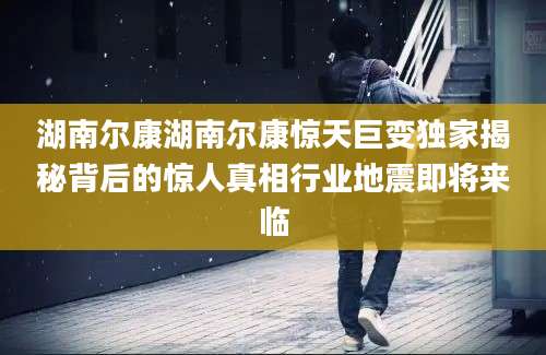 湖南尔康湖南尔康惊天巨变独家揭秘背后的惊人真相行业地震即将来临