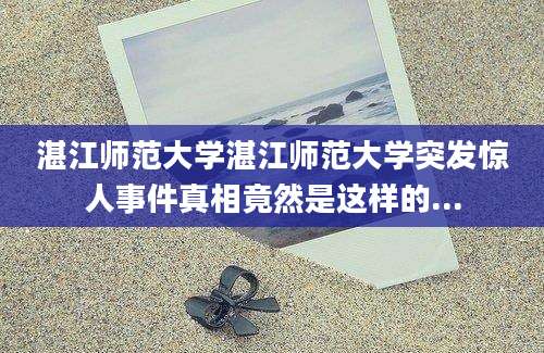 湛江师范大学湛江师范大学突发惊人事件真相竟然是这样的...