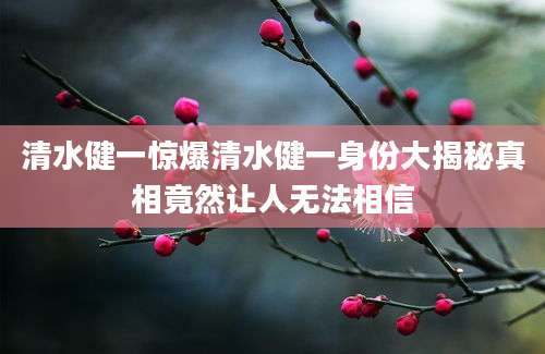 清水健一惊爆清水健一身份大揭秘真相竟然让人无法相信