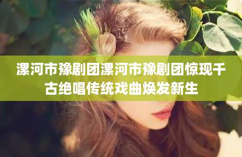 漯河市豫剧团漯河市豫剧团惊现千古绝唱传统戏曲焕发新生