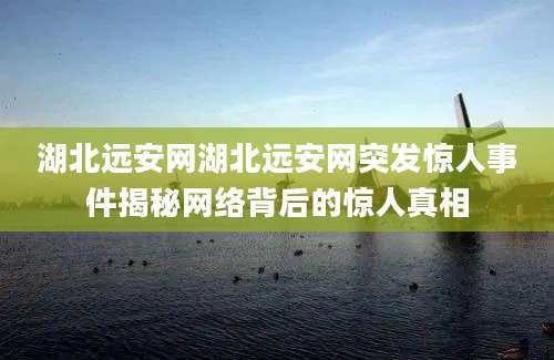 湖北远安网湖北远安网突发惊人事件揭秘网络背后的惊人真相
