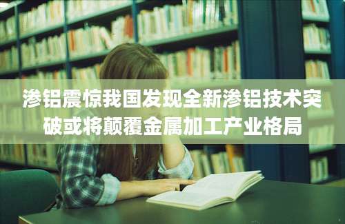渗铝震惊我国发现全新渗铝技术突破或将颠覆金属加工产业格局