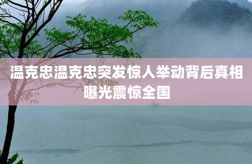 温克忠温克忠突发惊人举动背后真相曝光震惊全国