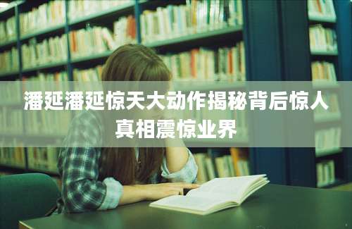 潘延潘延惊天大动作揭秘背后惊人真相震惊业界