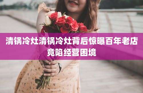清锅冷灶清锅冷灶背后惊曝百年老店竟陷经营困境