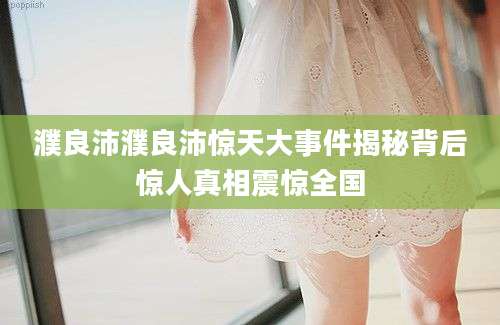 濮良沛濮良沛惊天大事件揭秘背后惊人真相震惊全国
