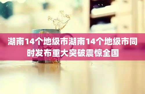 湖南14个地级市湖南14个地级市同时发布重大突破震惊全国