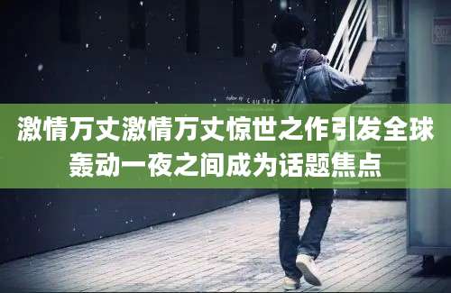 激情万丈激情万丈惊世之作引发全球轰动一夜之间成为话题焦点