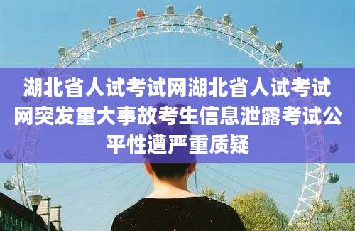 湖北省人试考试网湖北省人试考试网突发重大事故考生信息泄露考试公平性遭严重质疑