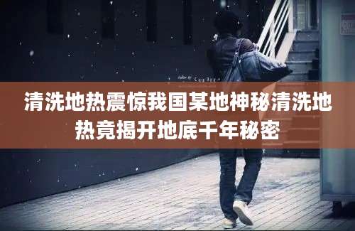 清洗地热震惊我国某地神秘清洗地热竟揭开地底千年秘密