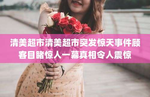 清美超市清美超市突发惊天事件顾客目睹惊人一幕真相令人震惊